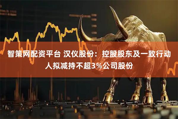 智策网配资平台 汉仪股份：控股股东及一致行动人拟减持不超3%公司股份