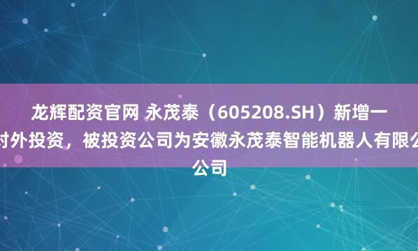 龙辉配资官网 永茂泰（605208.SH）新增一起对外投资，被投资公司为安徽永茂泰智能机器人有限公司