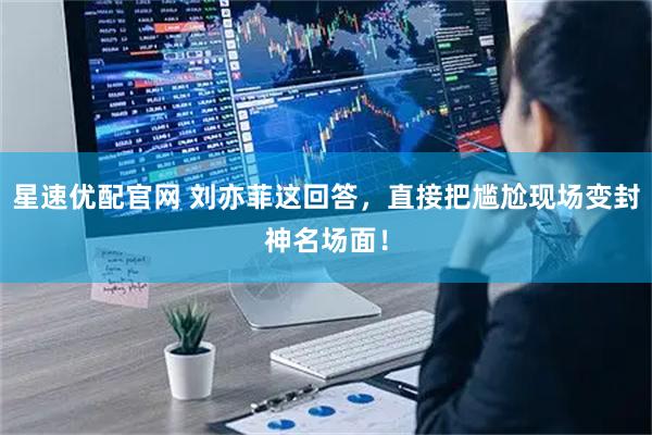 星速优配官网 刘亦菲这回答，直接把尴尬现场变封神名场面！