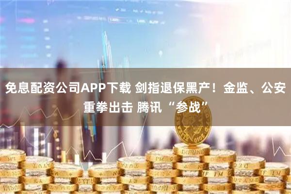 免息配资公司APP下载 剑指退保黑产！金监、公安重拳出击 腾讯 “参战”