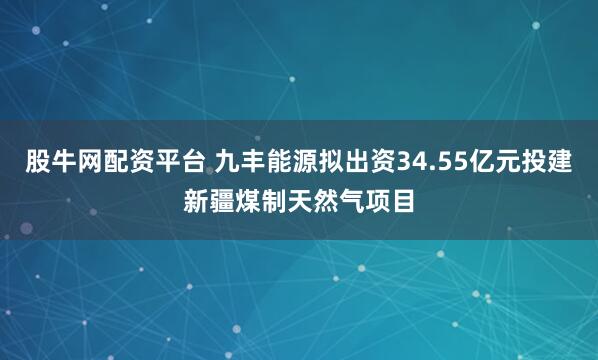 股牛网配资平台 九丰能源拟出资34.55亿元投建新疆煤制天然气项目