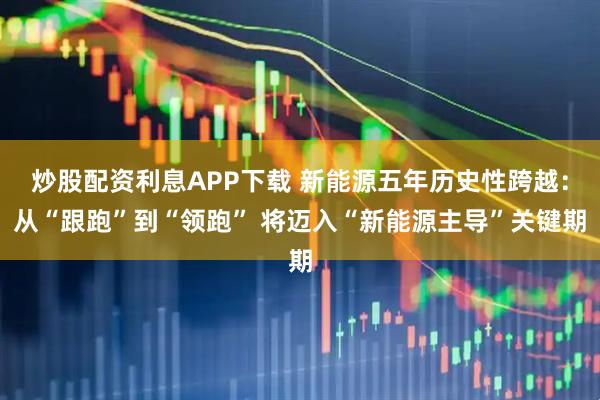炒股配资利息APP下载 新能源五年历史性跨越：从“跟跑”到“领跑” 将迈入“新能源主导”关键期