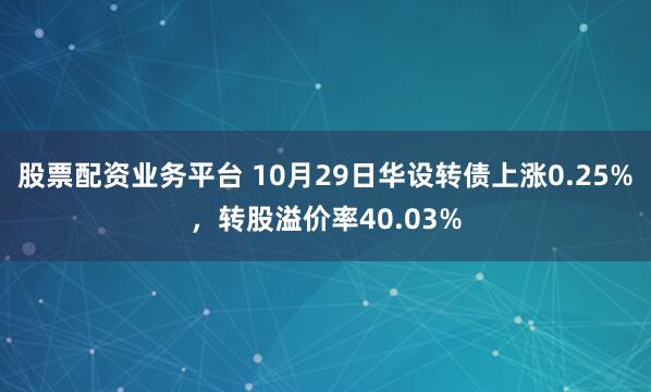 股票配资业务平台 10月29日华设转债上涨0.25%，转股溢价率40.03%