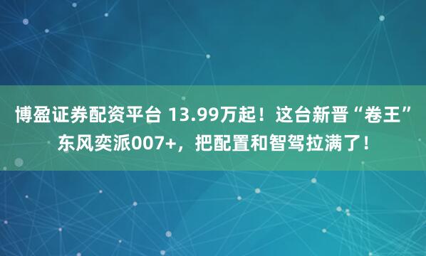 博盈证券配资平台 13.99万起！这台新晋“卷王”东风奕派007+，把配置和智驾拉满了！