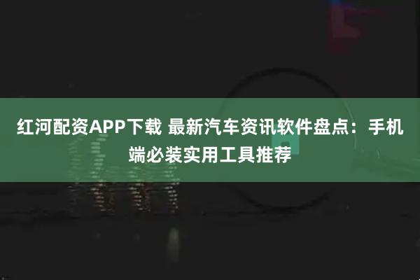 红河配资APP下载 最新汽车资讯软件盘点：手机端必装实用工具推荐