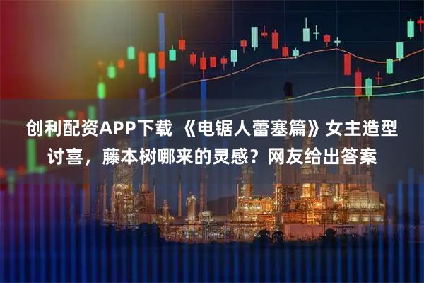 创利配资APP下载 《电锯人蕾塞篇》女主造型讨喜，藤本树哪来的灵感？网友给出答案