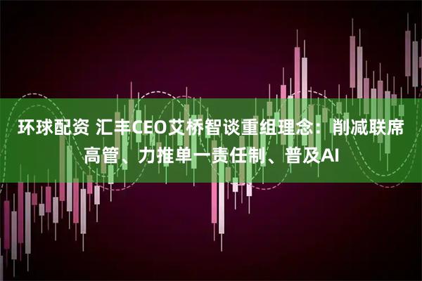 环球配资 汇丰CEO艾桥智谈重组理念:削减联席高管、力推单一责任制、普及AI