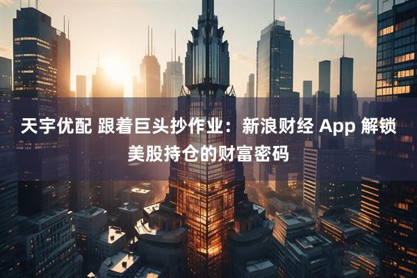 天宇优配 跟着巨头抄作业:新浪财经 App 解锁美股持仓的财富密码