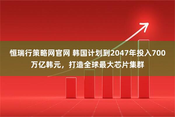 恒瑞行策略网官网 韩国计划到2047年投入700万亿韩元,打造全球最大芯片集群