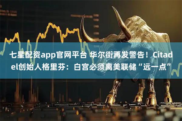 七星配资app官网平台 华尔街再发警告！Citadel创始人格里芬：白宫必须离美联储“远一点”