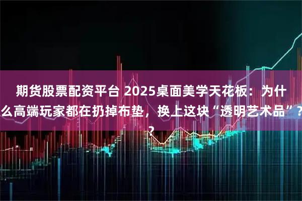 期货股票配资平台 2025桌面美学天花板：为什么高端玩家都在扔掉布垫，换上这块“透明艺术品”？