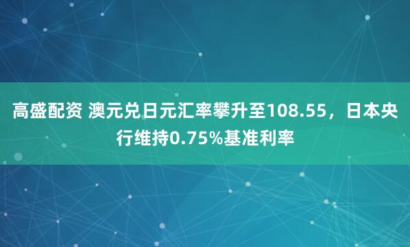 高盛配资 澳元兑日元汇率攀升至108.55，日本央行维持0.75%基准利率