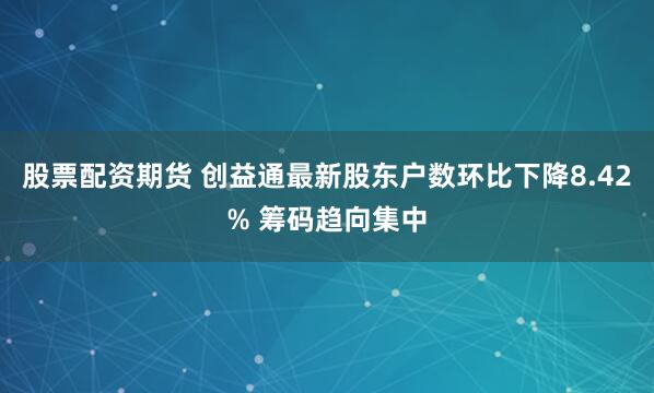 股票配资期货 创益通最新股东户数环比下降8.42% 筹码趋向集中