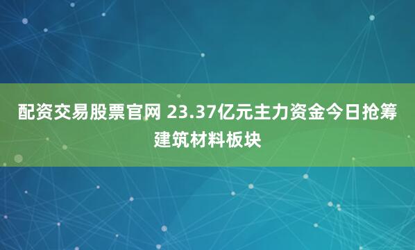 配资交易股票官网 23.37亿元主力资金今日抢筹建筑材料板块