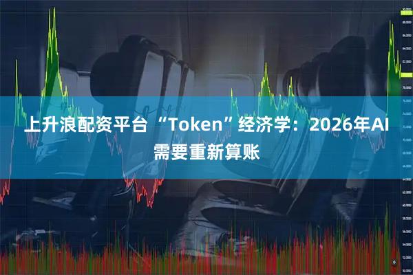 上升浪配资平台 “Token”经济学：2026年AI需要重新算账