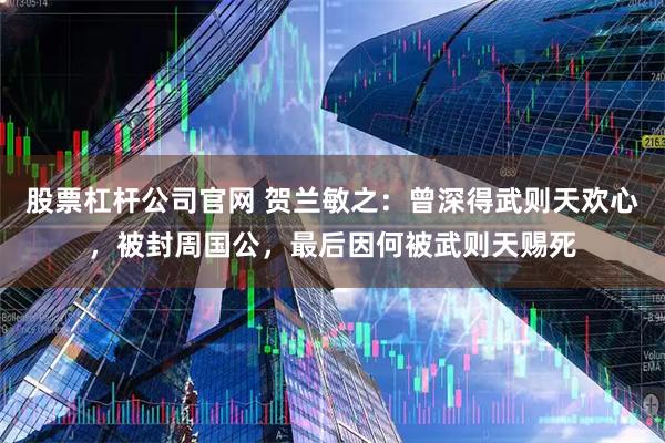 股票杠杆公司官网 贺兰敏之：曾深得武则天欢心，被封周国公，最后因何被武则天赐死