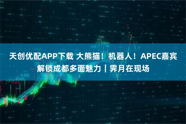 天创优配APP下载 大熊猫！机器人！APEC嘉宾解锁成都多面魅力｜霁月在现场